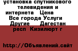 установка спутникового телевидения и интернета › Цена ­ 500 - Все города Услуги » Другие   . Дагестан респ.,Кизилюрт г.